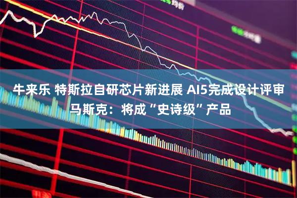 牛来乐 特斯拉自研芯片新进展 AI5完成设计评审 马斯克：将成“史诗级”产品
