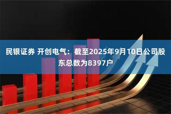 民银证券 开创电气：截至2025年9月10日公司股东总数为8397户