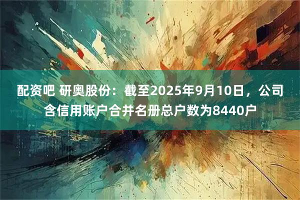 配资吧 研奥股份：截至2025年9月10日，公司含信用账户合并名册总户数为8440户