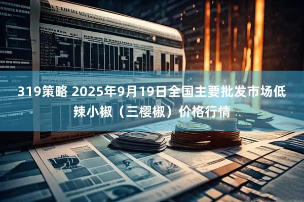 319策略 2025年9月19日全国主要批发市场低辣小椒（三樱椒）价格行情