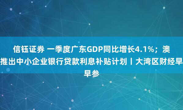 信钰证券 一季度广东GDP同比增长4.1%；澳门推出中小企业银行贷款利息补贴计划丨大湾区财经早参