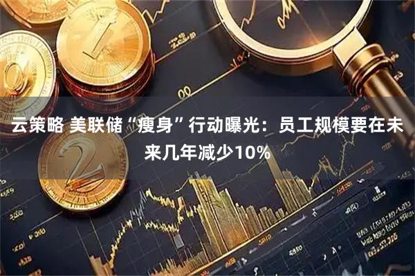 云策略 美联储“瘦身”行动曝光：员工规模要在未来几年减少10%