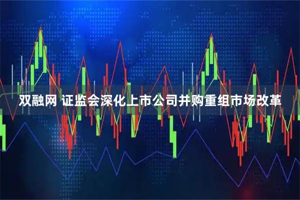 双融网 证监会深化上市公司并购重组市场改革