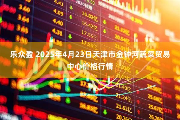 乐众盈 2025年4月23日天津市金钟河蔬菜贸易中心价格行情