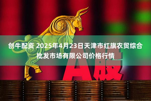 创牛配资 2025年4月23日天津市红旗农贸综合批发市场有限公司价格行情