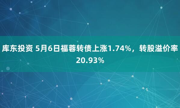 库东投资 5月6日福蓉转债上涨1.74%，转股溢价率20.93%