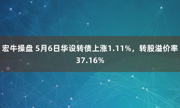 宏牛操盘 5月6日华设转债上涨1.11%，转股溢价率37.16%