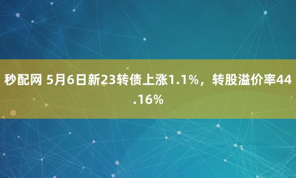 秒配网 5月6日新23转债上涨1.1%，转股溢价率44.16%