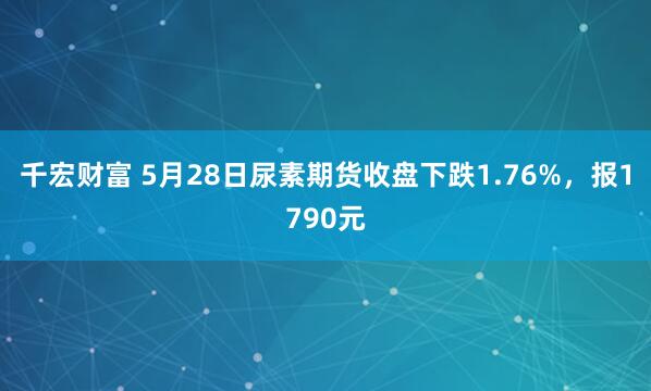 千宏财富 5月28日尿素期货收盘下跌1.76%，报1790元