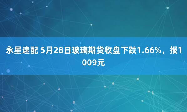 永星速配 5月28日玻璃期货收盘下跌1.66%，报1009元