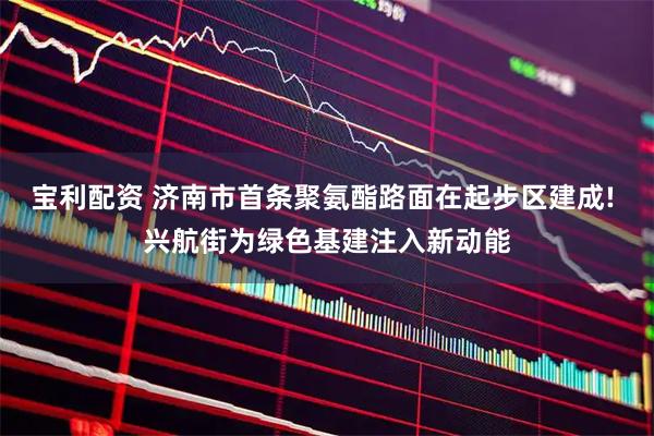 宝利配资 济南市首条聚氨酯路面在起步区建成! 兴航街为绿色基建注入新动能