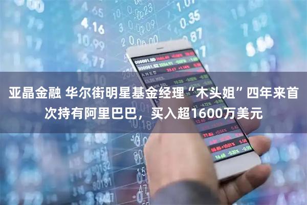 亚晶金融 华尔街明星基金经理“木头姐”四年来首次持有阿里巴巴，买入超1600万美元