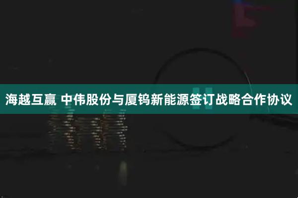 海越互赢 中伟股份与厦钨新能源签订战略合作协议