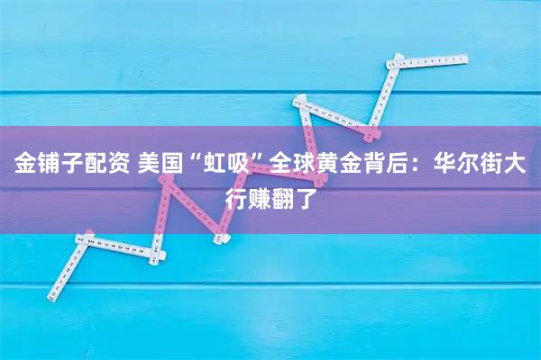金铺子配资 美国“虹吸”全球黄金背后：华尔街大行赚翻了