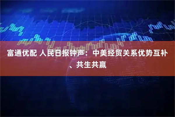 富通优配 人民日报钟声：中美经贸关系优势互补、共生共赢