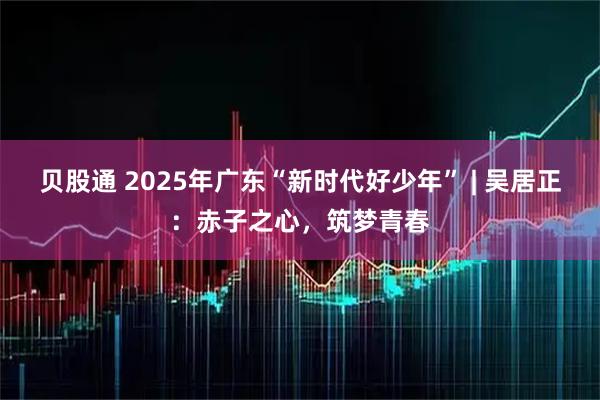 贝股通 2025年广东“新时代好少年” | 吴居正：赤子之心，筑梦青春