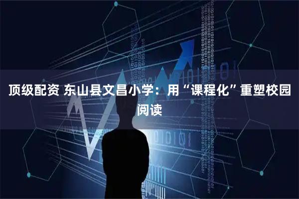 顶级配资 东山县文昌小学：用“课程化”重塑校园阅读