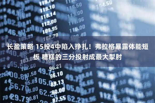 长盈策略 15投4中陷入挣扎！弗拉格暴露体能短板 糟糕的三分投射成最大掣肘