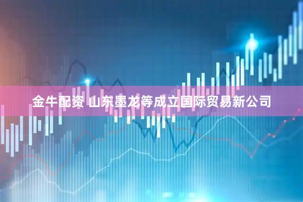 金牛配资 山东墨龙等成立国际贸易新公司