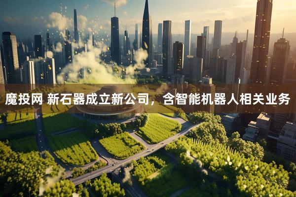 魔投网 新石器成立新公司，含智能机器人相关业务