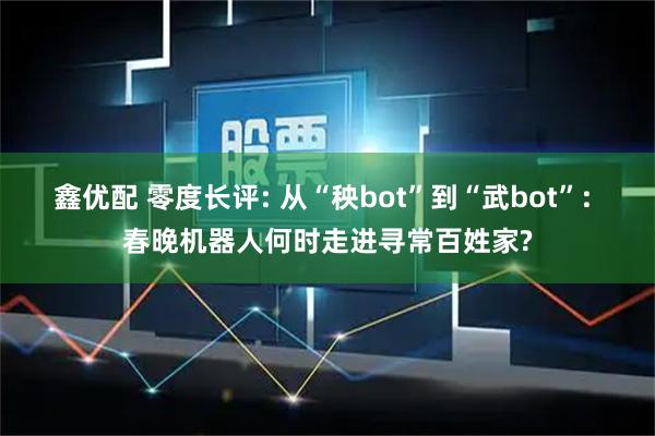 鑫优配 零度长评: 从“秧bot”到“武bot”: 春晚机器人何时走进寻常百姓家?