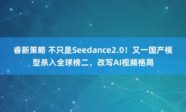 睿新策略 不只是Seedance2.0！又一国产模型杀入全球榜二，改写AI视频格局